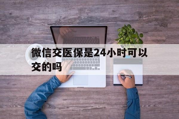 安吉最新微信交医保是24小时可以交的吗方法分析(最方便真实的安吉微信上交医保多久到账方法)