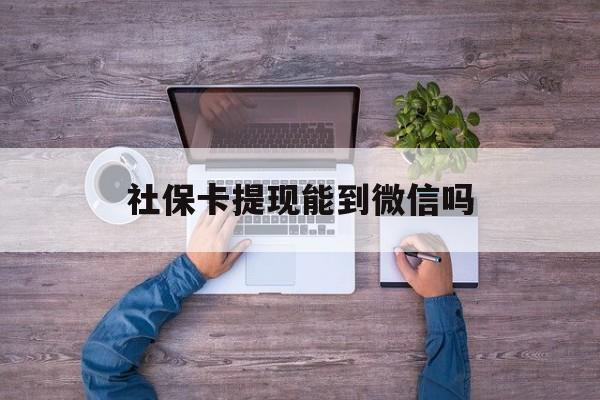 安吉最新社保卡提现能到微信吗方法分析(最方便真实的安吉社保卡提现?方法)