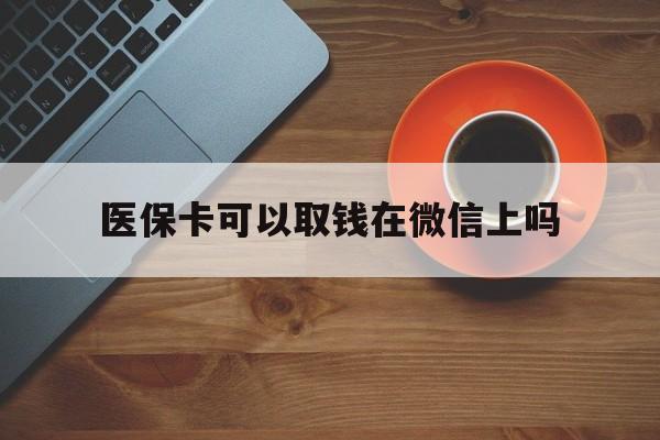 安吉最新医保卡可以取钱在微信上吗方法分析(最方便真实的安吉医保卡可以取钱在微信上吗怎么取方法)